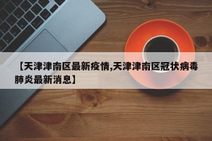 【天津津南区最新疫情,天津津南区冠状病毒肺炎最新消息】
