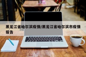 黑龙江省哈尔滨疫情/黑龙江省哈尔滨市疫情报告