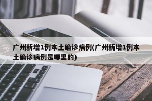广州新增1例本土确诊病例(广州新增1例本土确诊病例是哪里的)