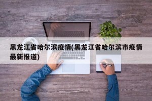 黑龙江省哈尔滨疫情(黑龙江省哈尔滨市疫情最新报道)