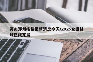 河南郑州疫情最新消息今天/2025全国封城已成定局