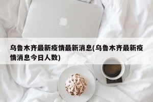 乌鲁木齐最新疫情最新消息(乌鲁木齐最新疫情消息今日人数)