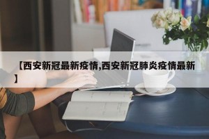 【西安新冠最新疫情,西安新冠肺炎疫情最新】