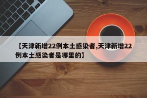【天津新增22例本土感染者,天津新增22例本土感染者是哪里的】
