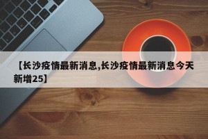 【长沙疫情最新消息,长沙疫情最新消息今天新增25】