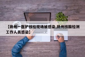 【扬州一医护核检现场被感染,扬州核酸检测工作人员感染】