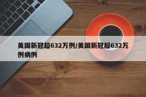 美国新冠超632万例/美国新冠超632万例病例