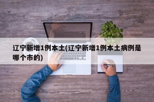 辽宁新增1例本土(辽宁新增1例本土病例是哪个市的)