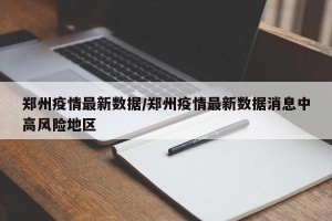 郑州疫情最新数据/郑州疫情最新数据消息中高风险地区