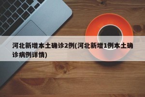 河北新增本土确诊2例(河北新增1例本土确诊病例详情)