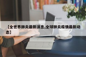 【全世界肺炎最新消息,全球肺炎疫情最新动态】
