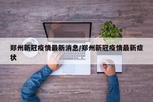 郑州新冠疫情最新消息/郑州新冠疫情最新症状