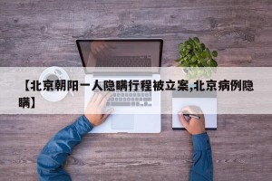 【北京朝阳一人隐瞒行程被立案,北京病例隐瞒】
