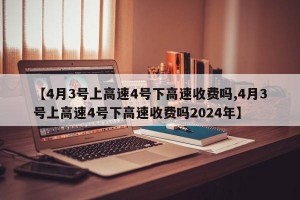 【4月3号上高速4号下高速收费吗,4月3号上高速4号下高速收费吗2024年】