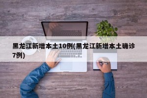 黑龙江新增本土10例(黑龙江新增本土确诊7例)
