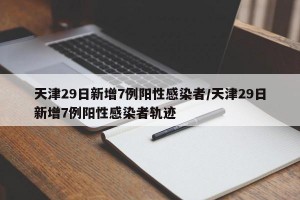 天津29日新增7例阳性感染者/天津29日新增7例阳性感染者轨迹