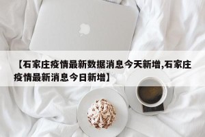 【石家庄疫情最新数据消息今天新增,石家庄疫情最新消息今日新增】