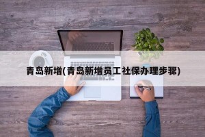 青岛新增(青岛新增员工社保办理步骤)
