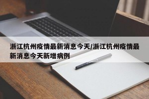浙江杭州疫情最新消息今天/浙江杭州疫情最新消息今天新增病例