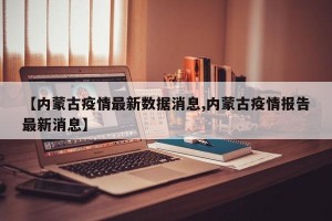 【内蒙古疫情最新数据消息,内蒙古疫情报告最新消息】