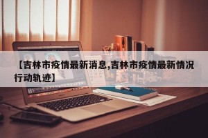 【吉林市疫情最新消息,吉林市疫情最新情况行动轨迹】