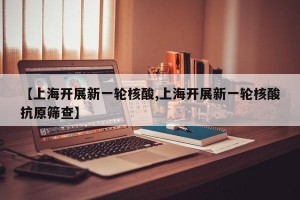 【上海开展新一轮核酸,上海开展新一轮核酸抗原筛查】