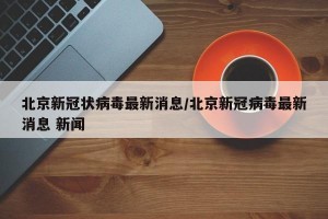 北京新冠状病毒最新消息/北京新冠病毒最新消息 新闻