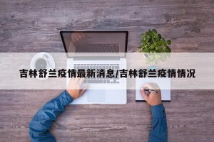 吉林舒兰疫情最新消息/吉林舒兰疫情情况