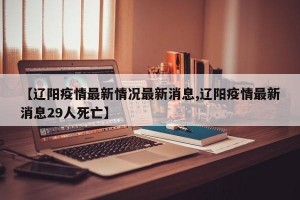 【辽阳疫情最新情况最新消息,辽阳疫情最新消息29人死亡】