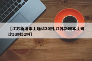 【江苏新增本土确诊20例,江苏新增本土确诊53例52例】