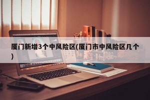 厦门新增3个中风险区(厦门市中风险区几个)