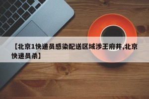【北京1快递员感染配送区域涉王府井,北京快递员杀】