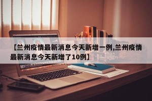 【兰州疫情最新消息今天新增一例,兰州疫情最新消息今天新增了10例】