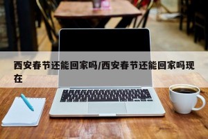 西安春节还能回家吗/西安春节还能回家吗现在