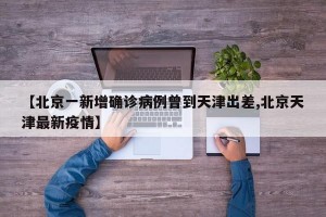 【北京一新增确诊病例曾到天津出差,北京天津最新疫情】