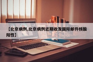 【北京病例,北京病例近期收发国际邮件核酸阳性】