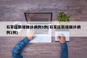 石家庄新增确诊病例5例(石家庄新增确诊病例1例)