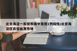 北京海淀一农贸市场中发现1例阳性/北京海淀区农贸批发市场