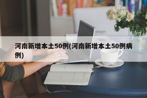 河南新增本土50例(河南新增本土50例病例)