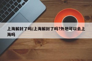 上海解封了吗/上海解封了吗?外地可以去上海吗