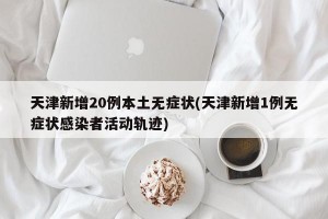 天津新增20例本土无症状(天津新增1例无症状感染者活动轨迹)