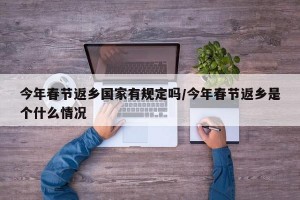今年春节返乡国家有规定吗/今年春节返乡是个什么情况