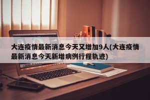 大连疫情最新消息今天又增加9人(大连疫情最新消息今天新增病例行程轨迹)
