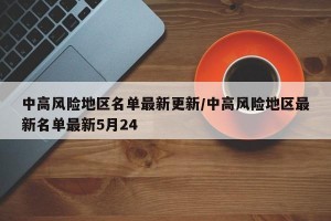 中高风险地区名单最新更新/中高风险地区最新名单最新5月24