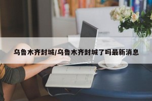 乌鲁木齐封城/乌鲁木齐封城了吗最新消息
