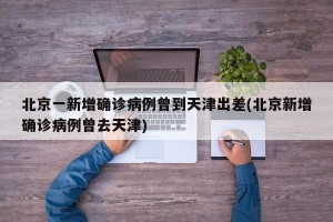 北京一新增确诊病例曾到天津出差(北京新增确诊病例曾去天津)