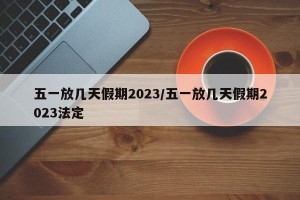 五一放几天假期2023/五一放几天假期2023法定