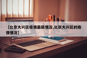 【北京大兴区疫情最新情况,北京大兴区的疫情情况】