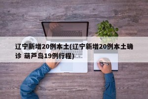 辽宁新增20例本土(辽宁新增20例本土确诊 葫芦岛19例行程)