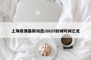 上海疫情最新动态/2025封城时间已定